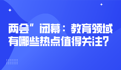 两会关注丨2023年“两会”闭幕：教育领域有哪些热点值得关注？