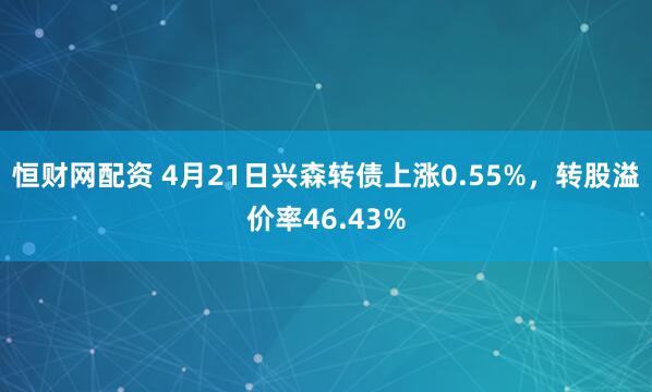 恒财网配资 4月21日兴森转债上涨0.55%，转股溢价率46.43%