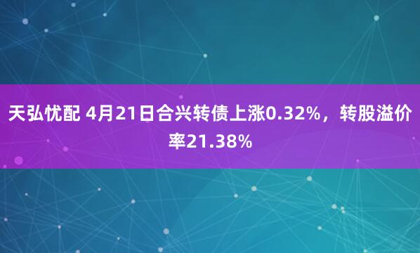 天弘忧配 4月21日合兴转债上涨0.32%，转股溢价率21.38%