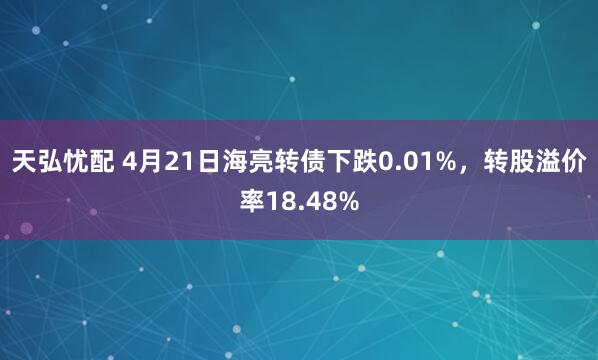 天弘忧配 4月21日海亮转债下跌0.01%，转股溢价率18.48%
