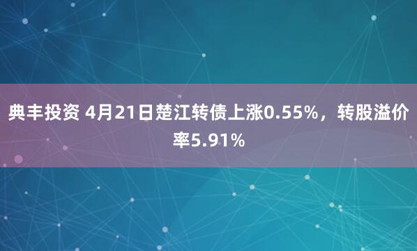 典丰投资 4月21日楚江转债上涨0.55%，转股溢价率5.91%