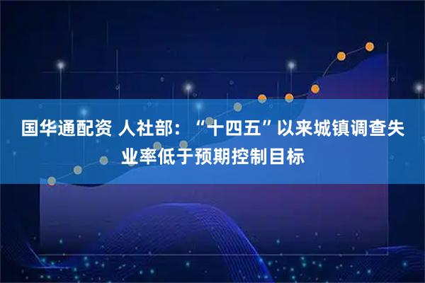 国华通配资 人社部：“十四五”以来城镇调查失业率低于预期控制目标
