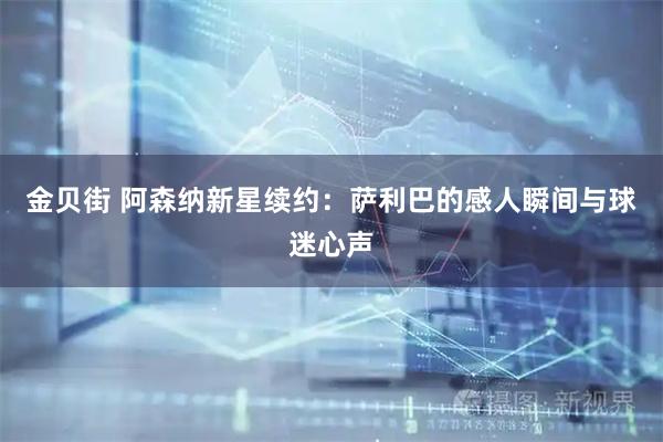 金贝街 阿森纳新星续约：萨利巴的感人瞬间与球迷心声