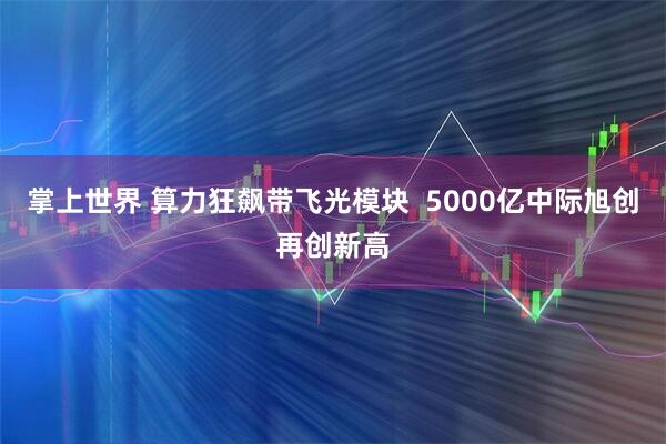掌上世界 算力狂飙带飞光模块  5000亿中际旭创再创新高