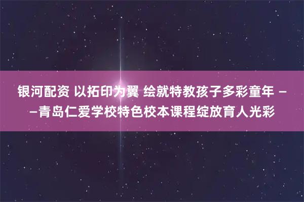 银河配资 以拓印为翼 绘就特教孩子多彩童年 ——青岛仁爱学校特色校本课程绽放育人光彩