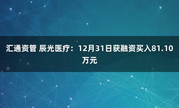 汇通资管 辰光医疗：12月31日获融资买入81.10万元