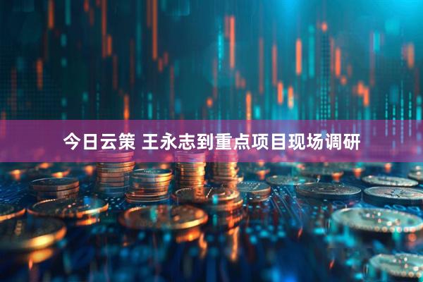 今日云策 王永志到重点项目现场调研