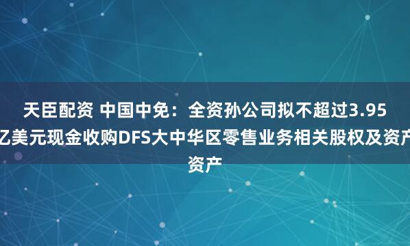 天臣配资 中国中免：全资孙公司拟不超过3.95亿美元现金收购DFS大中华区零售业务相关股权及资产