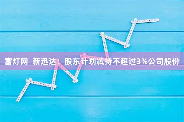 富灯网  新迅达：股东计划减持不超过3%公司股份
