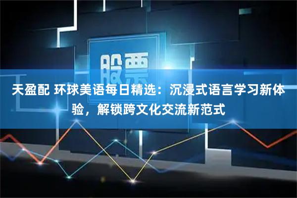天盈配 环球美语每日精选：沉浸式语言学习新体验，解锁跨文化交流新范式