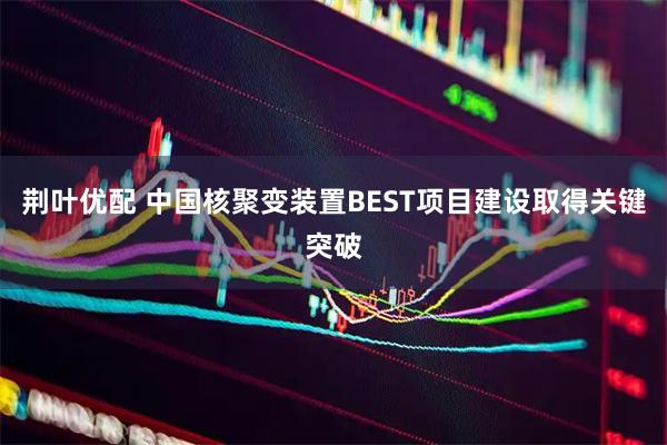 荆叶优配 中国核聚变装置BEST项目建设取得关键突破