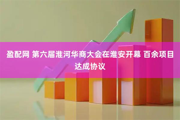 盈配网 第六届淮河华商大会在淮安开幕 百余项目达成协议